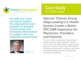 © Spencer Thomas Group 2015
In June of 2013, a leading U.S. based health
system launched a major enterprise initiative −
a multi-year, multi-million dollar investment with
electronic medical records leader EPIC Systems.
This project would result in a robust, customized
technology interface solution for physicians,
providers, and patients.
Case Study
U.S. Health System
Spencer Thomas Group
Helps Leading U.S. Health
System Create a Better
EPIC EMR Experience for
Physicians, Providers,
and Patients.
“As with any major
enterprise project,
the organization must
prepare its desktop
environment and
enterprise infrastructure
to support the new
application requirements.”
Bob Dell Isola,
Senior Vice President,
Spencer Thomas Group
 