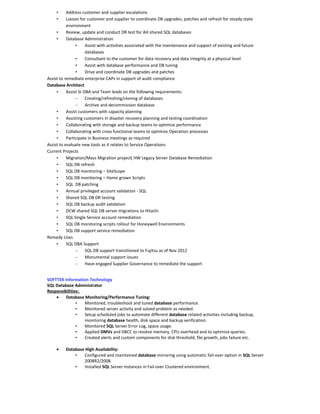• Address customer and supplier escalations
• Liaison for customer and supplier to coordinate DB upgrades, patches and refresh for steady state
environment
• Review, update and conduct DR test for AH shared SQL databases
• Database Administration
• Assist with activities associated with the maintenance and support of existing and future
databases
• Consultant to the customer for data recovery and data integrity at a physical level
• Assist with database performance and DB tuning
• Drive and coordinate DB upgrades and patches
Assist to remediate enterprise CAPs in support of audit compliance
Database Architect
• Assist Sr DBA and Team leads on the following requirements:
– Creating/refreshing/cloning of databases
– Archive and decommission database
• Assist customers with capacity planning
• Assisting customers in disaster recovery planning and testing coordination
• Collaborating with storage and backup teams to optimize performance
• Collaborating with cross functional teams to optimize Operation processes
• Participate in Business meetings as required
Assist to evaluate new tools as it relates to Service Operations
Current Projects
• Migration/Mass Migration project( HW Legacy Server Database Remediation
• SQL DB refresh
• SQL DB monitoring – SiteScope
• SQL DB monitoring – Home grown Scripts
• SQL DB patching
• Annual privileged account validation - SQL
• Shared SQL DB DR testing
• SQL DB backup audit validation
• DCW shared SQL DB server migrations to Hitachi
• SQL Single Service account remediation
• SQL DB monitoring scripts rollout for Honeywell Environments
• SQL DB support service remediation
Remedy Uses
• SQL DBA Support
– SQL DB support transitioned to Fujitsu as of Nov 2012
– Monumental support issues
– Have engaged Supplier Governance to remediate the support
SOFTTEK Information Technology
SQL Database Administrator
Responsibilities:
• Database Monitoring/Performance Tuning:
• Monitored, troubleshoot and tuned database performance.
• Monitored server activity and solved problem as needed.
• Setup scheduled jobs to automate different database related activities including backup,
monitoring database health, disk space and backup verification.
• Monitored SQL Server Error Log, space usage.
• Applied DMVs and DBCC to resolve memory, CPU overhead and to optimize queries.
• Created alerts and custom components for disk threshold, file growth, jobs failure etc.
• Database High Availability:
• Configured and maintained database mirroring using automatic fail-over option in SQL Server
2008R2/2008.
• Installed SQL Server instances in Fail-over Clustered environment.
 
