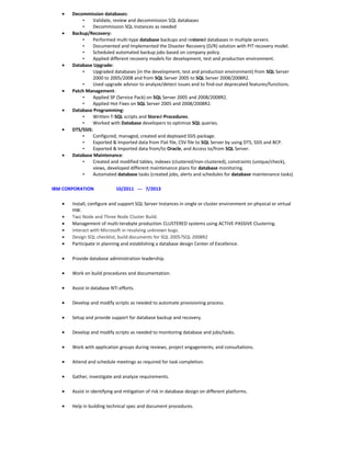 • Decommission databases:
• Validate, review and decommission SQL databases
• Decommission SQL Instances as needed
• Backup/Recovery:
• Performed multi-type database backups and restored databases in multiple servers.
• Documented and Implemented the Disaster Recovery (D/R) solution with PIT recovery model.
• Scheduled automated backup jobs based on company policy.
• Applied different recovery models for development, test and production environment.
• Database Upgrade:
• Upgraded databases (in the development, test and production environment) from SQL Server
2000 to 2005/2008 and from SQL Server 2005 to SQL Server 2008/2008R2.
• Used upgrade advisor to analyze/detect issues and to find-out deprecated features/functions.
• Patch Management:
• Applied SP (Service Pack) on SQL Server 2005 and 2008/2008R2.
• Applied Hot Fixes on SQL Server 2005 and 2008/2008R2.
• Database Programming:
• Written T-SQL scripts and Stored-Procedures.
• Worked with Database developers to optimize SQL queries.
• DTS/SSIS:
• Configured, managed, created and deployed SSIS package.
• Exported & Imported data from Flat file, CSV file to SQL Server by using DTS, SSIS and BCP.
• Exported & Imported data from/to Oracle, and Access to/from SQL Server.
• Database Maintenance:
• Created and modified tables, indexes (clustered/non-clustered), constraints (unique/check),
views, developed different maintenance plans for database monitoring.
• Automated database tasks (created jobs, alerts and schedules for database maintenance tasks)
IBM CORPORATION 10/2011 --- 7/2013
• Install, configure and support SQL Server Instances in single or cluster environment on physical or virtual
HW.
• Two Node and Three Node Cluster Build.
• Management of multi-terabyte production CLUSTERED systems using ACTIVE-PASSIVE Clustering.
• Interact with Microsoft in resolving unknown bugs.
• Design SQL checklist, build documents for SQL 2005?SQL 2008R2
• Participate in planning and establishing a database design Center of Excellence.
• Provide database administration leadership.
• Work on build procedures and documentation.
• Assist in database NTI efforts.
• Develop and modify scripts as needed to automate provisioning process.
• Setup and provide support for database backup and recovery.
• Develop and modify scripts as needed to monitoring database and jobs/tasks.
• Work with application groups during reviews, project engagements, and consultations.
• Attend and schedule meetings as required for task completion.
• Gather, investigate and analyze requirements.
• Assist in identifying and mitigation of risk in database design on different platforms.
• Help in building technical spec and document procedures.
 