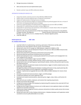 • Manage new process introduction.
• Work and document test and implementation plans.
• Resolve customer issues and offer professional advisees.
INTEGRATED TECHNOLOGY SERVICES .INC
• Design SQL checklist, build documents for SQL 2005/SQL 2008R2/2012R2
• Design scripts to minimize duplicate alerts in Production environment.
• Design and implementation of backup/recovery strategies.
• Ability to ensure the technical integrity of corporate databases by protecting against the loss or misuse of
information and designing backup/recovery strategies.
• Experience supporting design and implementation of databases for sql server 2005 and 2008r2.
• Responsible for troubleshooting and problem solving of SQL Server.
• Responsible for improvement and maintenance of the databases to include release rollout and upgrades.
• Maintenance and tuning of the databases.
• Experience with setup and administration of SQL Server Database Security environments using database
Privileges and Roles. SQL Migration, Disaster Recovery, Performance Tuning, Backup and
Recovery, High Availability Solutions, Database Security, Database Upgrades patches
• Install Win 08R2 OS.
Pacific Systems Inc. 2007 - 2011
Snr. Database Administrator
• Used SQL Profiler for troubleshooting, monitoring, optimization of SQL Server and SQL code.
• Performed various data migration tasks for mission critical databases.
• Worked with a team of 6 to manage over 2000 databases ranging from 350GB to 2.3TB.
• Worked with BI teams in the full development lifecycle of the sql server 2005 and 2008r2 enterprise data
warehouses and report servers.
• Worked with powershell for performance enhancement and security audits.
• Maintained large data warehouses (multidimensional and relational).
• Worked with development team in analyzing data obtained from prod systems and massaging them into
more readable format using ssas.
• Set up policies to guide database usage in sql server 2008r2.
• Performed DBA duties including: database backups, restores, performance tuning, and capacity analysis
• Worked with bi team and reporting group in generating the weekly, monthly, and quarterly report by using
SQL Reporting Services.
• Developed, modified, and optimized complex stored procedures, triggers to handle complex business rules,
history data and audit analysis
Managed the products and development databases including performance tuning, capacity planning, SQL
Server clustering, database security configuration, and database continuity
• Designed, implemented and upgraded SQL Server 2005, 2008 and 2008r2 databases for mission-critical
business
• Developed and optimized stored procedures, triggers, and SSIS packages
• Troubleshoot databases and custom application issues
• Developed and created stored procedures, advanced queries, triggers, views, indices, and functions for
databases.
• Work with end users to define, implement, and maintain their reporting requirements.
• Develop and maintain SSIS packages.
• Configured the physical design of the database by implementing OFA compliance that suites both OLTP and
Data warehouse applications.
• Configured various logical database structures such as table spaces to store application objects and rollback
segments for transaction processing.
• Implemented change management controls, processes and practices to deliver quality services that increase
client bottom line results.
• Worked with teams with 13 other Database Administrators, 5 database developers and 6 application vendor
consultants to ensure quality deliverables to our clients.
 