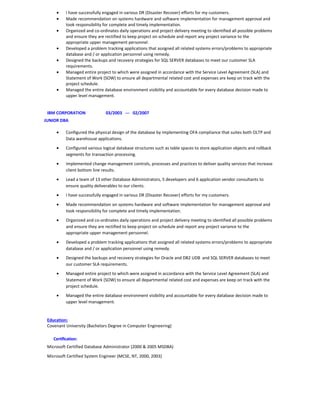 • I have successfully engaged in various DR (Disaster Recover) efforts for my customers.
• Made recommendation on systems hardware and software implementation for management approval and
took responsibility for complete and timely implementation.
• Organized and co-ordinates daily operations and project delivery meeting to identified all possible problems
and ensure they are rectified to keep project on schedule and report any project variance to the
appropriate upper management personnel.
• Developed a problem tracking applications that assigned all related systems errors/problems to appropriate
database and / or application personnel using remedy.
• Designed the backups and recovery strategies for SQL SERVER databases to meet our customer SLA
requirements.
• Managed entire project to which were assigned in accordance with the Service Level Agreement (SLA) and
Statement of Work (SOW) to ensure all departmental related cost and expenses are keep on track with the
project schedule.
• Managed the entire database environment visibility and accountable for every database decision made to
upper level management.
IBM CORPORATION 03/2003 --- 02/2007
JUNIOR DBA
• Configured the physical design of the database by implementing OFA compliance that suites both OLTP and
Data warehouse applications.
• Configured various logical database structures such as table spaces to store application objects and rollback
segments for transaction processing.
• Implemented change management controls, processes and practices to deliver quality services that increase
client bottom line results.
• Lead a team of 13 other Database Administrators, 5 developers and 6 application vendor consultants to
ensure quality deliverables to our clients.
• I have successfully engaged in various DR (Disaster Recover) efforts for my customers.
• Made recommendation on systems hardware and software implementation for management approval and
took responsibility for complete and timely implementation.
• Organized and co-ordinates daily operations and project delivery meeting to identified all possible problems
and ensure they are rectified to keep project on schedule and report any project variance to the
appropriate upper management personnel.
• Developed a problem tracking applications that assigned all related systems errors/problems to appropriate
database and / or application personnel using remedy.
• Designed the backups and recovery strategies for Oracle and DB2 UDB and SQL SERVER databases to meet
our customer SLA requirements.
• Managed entire project to which were assigned in accordance with the Service Level Agreement (SLA) and
Statement of Work (SOW) to ensure all departmental related cost and expenses are keep on track with the
project schedule.
• Managed the entire database environment visibility and accountable for every database decision made to
upper level management.
Education:
Covenant University (Bachelors Degree in Computer Engineering)
Certification:
Microsoft Certified Database Administrator (2000 & 2005 MSDBA)
Microsoft Certified System Engineer (MCSE, NT, 2000, 2003)
 