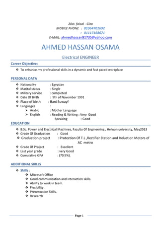 Page 1
20st. faisal - Giza
MOBILE PHONE : 01064701692
: 10001011110
E-MAIL: ahmedhassan91735@yahoo.com
AHMED HASSAN OSAMA
Electrical ENGINEER
Career Objective:
 To enhance my professional skills in a dynamic and fast paced workplace
PERSONAL DATA
 Nationality : Egyptian
 Marital status : Single
 Military service : completed
 Date Of Birth : 9th of November 1991
 Place of birth : Bani Suwayf
 Languages :
 Arabic : Mother Language
 English : Reading & Writing : Very Good
Speaking : Good
EDUCATION
 B.Sc. Power and Electrical Machines, Faculty Of Engineering , Helwan university, May2013
 Grade Of Graduation : Good
 Graduation project : Protection Of T.L ,Rectifier Station and Induction Motors of
AC metro
 Grade Of Project : Excellent
 Last year grade : very Good
 Cumulative GPA : (70.9%).
ADDITIONAL SKILLS
 Skills :
 Microsoft Office
 Good communication and interaction skills.
 Ability to work in team.
 Flexibility.
 Presentation Skills.
 Research
 