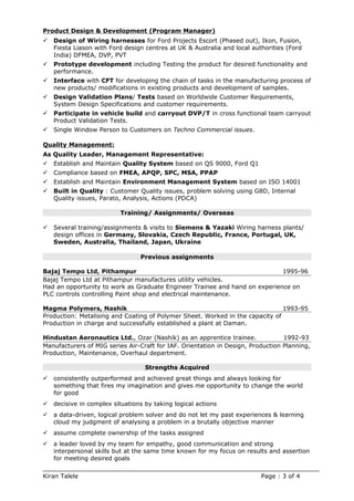 Product Design & Development (Program Manager)
 Design of Wiring harnesses for Ford Projects Escort (Phased out), Ikon, Fusion,
Fiesta Liason with Ford design centres at UK & Australia and local authorities (Ford
India) DFMEA, DVP, PVT
 Prototype development including Testing the product for desired functionality and
performance.
 Interface with CFT for developing the chain of tasks in the manufacturing process of
new products/ modifications in existing products and development of samples.
 Design Validation Plans/ Tests based on Worldwide Customer Requirements,
System Design Specifications and customer requirements.
 Participate in vehicle build and carryout DVP/T in cross functional team carryout
Product Validation Tests.
 Single Window Person to Customers on Techno Commercial issues.
Quality Management:
As Quality Leader, Management Representative:
 Establish and Maintain Quality System based on QS 9000, Ford Q1
 Compliance based on FMEA, APQP, SPC, MSA, PPAP
 Establish and Maintain Environment Management System based on ISO 14001
 Built in Quality : Customer Quality issues, problem solving using G8D, Internal
Quality issues, Parato, Analysis, Actions (PDCA)
Training/ Assignments/ Overseas
 Several training/assignments & visits to Siemens & Yazaki Wiring harness plants/
design offices in Germany, Slovakia, Czech Republic, France, Portugal, UK,
Sweden, Australia, Thailand, Japan, Ukraine
Previous assignments
Bajaj Tempo Ltd, Pithampur 1995-96
Bajaj Tempo Ltd at Pithampur manufactures utility vehicles.
Had an opportunity to work as Graduate Engineer Trainee and hand on experience on
PLC controls controlling Paint shop and electrical maintenance.
Magma Polymers, Nashik 1993-95
Production: Metalising and Coating of Polymer Sheet. Worked in the capacity of
Production in charge and successfully established a plant at Daman.
Hindustan Aeronautics Ltd., Ozar (Nashik) as an apprentice trainee. 1992-93
Manufacturers of MIG series Air-Craft for IAF. Orientation in Design, Production Planning,
Production, Maintenance, Overhaul department.
Strengths Acquired
 consistently outperformed and achieved great things and always looking for
something that fires my imagination and gives me opportunity to change the world
for good
 decisive in complex situations by taking logical actions
 a data-driven, logical problem solver and do not let my past experiences & learning
cloud my judgment of analysing a problem in a brutally objective manner
 assume complete ownership of the tasks assigned
 a leader loved by my team for empathy, good communication and strong
interpersonal skills but at the same time known for my focus on results and assertion
for meeting desired goals
Kiran Talele Page : 3 of 4
 