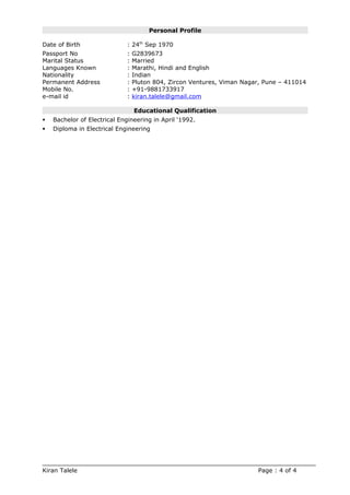 Personal Profile
Date of Birth : 24th
Sep 1970
Passport No : G2839673
Marital Status : Married
Languages Known : Marathi, Hindi and English
Nationality : Indian
Permanent Address : Pluton 804, Zircon Ventures, Viman Nagar, Pune – 411014
Mobile No. : +91-9881733917
e-mail id : kiran.talele@gmail.com
Educational Qualification
 Bachelor of Electrical Engineering in April ‘1992.
 Diploma in Electrical Engineering
Kiran Talele Page : 4 of 4
 