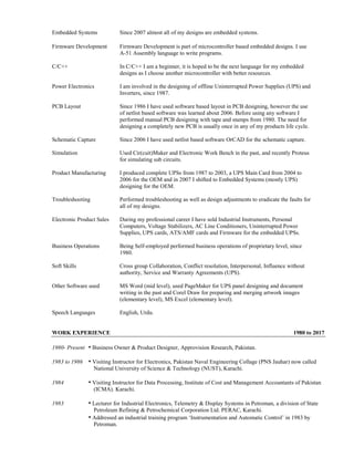 Embedded Systems Since 2007 almost all of my designs are embedded systems.
Firmware Development Firmware Development is part of microcontroller based embedded designs. I use
A-51 Assembly language to write programs.
C/C++ In C/C++ I am a beginner, it is hoped to be the next language for my embedded
designs as I choose another microcontroller with better resources.
Power Electronics I am involved in the designing of offline Uninterrupted Power Supplies (UPS) and
Inverters, since 1987.
PCB Layout Since 1986 I have used software based layout in PCB designing, however the use
of netlist based software was learned about 2006. Before using any software I
performed manual PCB designing with tape and stamps from 1980. The need for
designing a completely new PCB is usually once in any of my products life cycle.
Schematic Capture Since 2006 I have used netlist based software OrCAD for the schematic capture.
Simulation Used Cir(cuit)Maker and Electronic Work Bench in the past, and recently Proteus
for simulating sub circuits.
Product Manufacturing I produced complete UPSs from 1987 to 2003, a UPS Main Card from 2004 to
2006 for the OEM and in 2007 I shifted to Embedded Systems (mostly UPS)
designing for the OEM.
Troubleshooting Performed troubleshooting as well as design adjustments to eradicate the faults for
all of my designs.
Electronic Product Sales During my professional career I have sold Industrial Instruments, Personal
Computers, Voltage Stabilizers, AC Line Conditioners, Uninterrupted Power
Supplies, UPS cards, ATS/AMF cards and Firmware for the embedded UPSs.
Business Operations Being Self-employed performed business operations of proprietary level, since
1980.
Soft Skills Cross group Collaboration, Conflict resolution, Interpersonal, Influence without
authority, Service and Warranty Agreements (UPS).
Other Software used MS Word (mid level), used PageMaker for UPS panel designing and document
writing in the past and Corel Draw for preparing and merging artwork images
(elementary level), MS Excel (elementary level).
Speech Languages English, Urdu.
WORK EXPERIENCE 1980 to 2017
1980- Present • Business Owner & Product Designer, Approvision Research, Pakistan.
1983 to 1986 • Visiting Instructor for Electronics, Pakistan Naval Engineering Collage (PNS Jauhar) now called
National University of Science & Technology (NUST), Karachi.
1984 • Visiting Instructor for Data Processing, Institute of Cost and Management Accountants of Pakistan
(ICMA). Karachi.
1983 • Lecturer for Industrial Electronics, Telemetry & Display Systems in Petroman, a division of State
Petroleum Refining & Petrochemical Corporation Ltd. PERAC, Karachi.
• Addressed an industrial training program ‘Instrumentation and Automatic Control’ in 1983 by
Petroman.
 