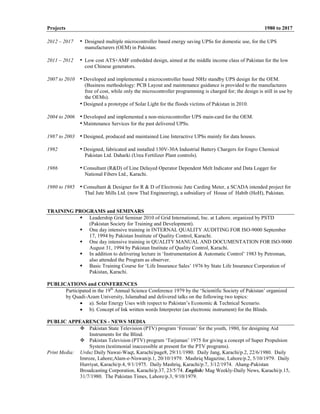 Projects 1980 to 2017
2012 – 2017 • Designed multiple microcontroller based energy saving UPSs for domestic use, for the UPS
manufacturers (OEM) in Pakistan.
2011 – 2012 • Low cost ATS+AMF embedded design, aimed at the middle income class of Pakistan for the low
cost Chinese generators.
2007 to 2010 • Developed and implemented a microcontroller based 50Hz standby UPS design for the OEM.
(Business methodology: PCB Layout and maintenance guidance is provided to the manufactures
free of cost, while only the microcontroller programming is charged for; the design is still in use by
the OEMs).
• Designed a prototype of Solar Light for the floods victims of Pakistan in 2010.
2004 to 2006 • Developed and implemented a non-microcontroller UPS main-card for the OEM.
• Maintenance Services for the past delivered UPSs.
1987 to 2003 • Designed, produced and maintained Line Interactive UPSs mainly for data houses.
1992 • Designed, fabricated and installed 130V-30A Industrial Battery Chargers for Engro Chemical
Pakistan Ltd. Daharki (Urea Fertilizer Plant controls).
1986 • Consultant (R&D) of Line Delayed Operator Dependent Melt Indicator and Data Logger for
National Fibers Ltd., Karachi.
1980 to 1985 • Consultant & Designer for R & D of Electronic Jute Carding Meter, a SCADA intended project for
Thal Jute Mills Ltd. (now Thal Engineering), a subsidiary of House of Habib (HoH), Pakistan.
TRAINING PROGRAMS and SEMINARS
 Leadership Grid Seminar 2010 of Grid International, Inc. at Lahore. organized by PSTD
(Pakistan Society for Training and Development).
 One day intensive training in INTERNAL QUALITY AUDITING FOR ISO-9000 September
17, 1994 by Pakistan Institute of Quality Control, Karachi.
 One day intensive training in QUALITY MANUAL AND DOCUMENTATION FOR ISO-9000
August 31, 1994 by Pakistan Institute of Quality Control, Karachi.
 In addition to delivering lecture in ‘Instrumentation & Automatic Control’ 1983 by Petroman,
also attended the Program as observer.
 Basic Training Course for ‘Life Insurance Sales’ 1976 by State Life Insurance Corporation of
Pakistan, Karachi.
PUBLICATIONS and CONFERENCES
Participated in the 19th
Annual Science Conference 1979 by the ‘Scientific Society of Pakistan’ organized
by Quadi-Azam University, Islamabad and delivered talks on the following two topics:
 a). Solar Energy Uses with respect to Pakistan’s Economic & Technical Scenario.
 b). Concept of Ink written words Interpreter (an electronic instrument) for the Blinds.
PUBLIC APPEARENCES - NEWS MEDIA
 Pakistan State Television (PTV) program ‘Ferozan’ for the youth, 1980, for designing Aid
Instruments for the Blind.
 Pakistan Television (PTV) program ‘Tarjuman’ 1975 for giving a concept of Super Propulsion
System (testimonial inaccessible at present for the PTV programs).
Print Media: Urdu: Daily Nawai-Waqt, Karachi/page8, 29/11/1980. Daily Jang, Karachi/p.2, 22/6/1980. Daily
Imroze, Lahore;Alam-e-Niswan/p.1, 20/10/1979. Mashriq Magazine, Lahore/p.2, 5/10/1979. Daily
Hurriyat, Karachi/p.4, 9/1/1975. Daily Mashriq, Karachi/p.7, 3/12/1974. Ahang-Pakistan
Broadcasting Corporation, Karachi/p.37, 23/5/74. English: Mag Weekly-Daily News, Karachi/p.15,
31/7/1980. The Pakistan Times, Lahore/p.3, 9/10/1979.
 
