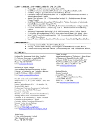 EXTRA CURRICULAR ACTIVITIES, MEDALS AND AWARDS
o Designed low cost Aid Instruments for the Blind in 1980.
o Gold Medal in Science Exhibition 1976, Jinnah Govt. College Nazimabad, Karachi.
o First Prize in Physics Quiz 1976, Govt. National College, Karachi.
o Gold Medal (Physics) in Regional Science Fair 1975 by Pakistan Association of Scientists &
Scientific Professions, Karachi.
o Second Prize in Science Fair 1975 (Intermediate Section), D. J. Sind Government Science
College, Karachi.
o Gold Medal (Physics) in Science Fair 1974, Karachi by Pakistan Association of Scientists &
Scientific Professions (Ref. Ahang 23/5/74).
o Project Director of Scientific Society 1973, D. J. Sind Government Science College, Karachi.
o Executive Member of Arts & Crafts Society 1973, D. J. Sind Government Science College,
Karachi.
o Secretary of Photographic Society 1973, D. J. Sind Government Science College, Karachi.
o First Position Science Exhibition 1970-71, Government Central Model High School, Lahore.
o Stood First in Coins Collecting Competition 1968, Government Central Model High School,
Lower Mall Road, Lahore.
o Second Position in Hobbies Exhibition 1968, Government Central Model High School, Lahore.
SPORTS INTEREST
 Swimming, member of DHA Beach View Club, Karachi.
 Rowing, a member of DHA Rowing and Sailing Club at DHA Marina Club 1995, Karachi.
 Learned Wind Surfing (basics) at Pakistan Air Force Sailing Club 1994, Korangi Creek, Karachi.
REFERENCES
Professor Dr. Mohammad Ayub Khan Yusufzai
Ex-Chairman Department of Applied Physics,
University of Karachi, Karachi. Pakistan.
Phone: +92-213-603-9971.
Email: ayubzai@yahoo.com
Professor Dr. Najeeb Siddiqui
Associate Dean Faculty of Engineering, Sir Syed
University of Engineering and Technology, Karachi.
PAKISTAN. Phone: +92-21-3498-8003.
Email: najeeb_siddiqui@hotmail.com
Prof. Dr. Syed Arif Kamal, Gold Medalist
MS (Indiana, USA), MA (Johns Hopkins, USA), PhD
(Karachi),
Postdoc (Albert Einstein, USA), Life Member PIP,
Member IBRO (Paris)
Professor and Chairman, Department of Mathematics
Project Director, the NGDS Pilot Project
University of Karachi.
Member, Expert Panel, Natonal Curriculum Council,
Ministry of Education, Government of Pakistan
Convener, NCRC (Mathematics), Higher Education
Commission, Government of Pakistan
Convener, Subject Committee (Mathematics),
National Testing Service Pakistan
Phone: +92-321-926-5970.
Homepage: http://ngds-ku.org/kamal
Email: kamal@ngds-ku.org, sakamal@uok.edu.pk
Ahsan Imran
CEO at Millat Equipment Limited,
10km Raiwind Road, Lahore.
Phone: +92-423-570-7182.
Usman A. Ghani
Massachusetts Institute of Technology - Sloan School
of Management, Harvard University, MIT,
Chairman, AIMS, llc. and ConfluentC, llc., 3459
West Walnut Hill Lane, Suite 2065, Irving, TX
75038, U.S.A. Phone: +1 214 -934- 0511
Email: usman@confluentc.com
Ghulam Mujtaba
Director Technical,
Syntech Fibres (Pvt) Ltd.
5-3-1 Sector 15, Korangi Industrial Area,
Karachi 74900. Pakistan
Phone: +92-213-506-1044.
Email: mujtaba@syntechfibres.com
 