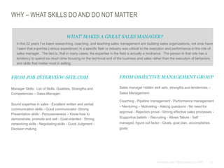 11© Anthony Cole Training Group LLC 2014
WHY – WHAT SKILLS DO AND DO NOT MATTER
FROM JOB-INTERVIEW-SITE.COM
Manager Skills: List of Skills, Qualities, Strengths and
Competencies – Sales Manager:
Sound expertise in sales - Excellent written and verbal
communication skills - Good communicator -Strong
Presentation skills - Persuasiveness – Know-how to
demonstrate, promote and sell - Goal-oriented - Strong
networking skills - Negotiating skills - Good Judgment -
Decision making
FROM OBJECTIVE MANAGEMENT GROUP
Sales manager hidden skill sets, strengths and tendencies –
Sales Management:
Coaching - Pipeline management - Performance management
– Mentoring – Motivating - Asking questions - No need for
approval - Rejection prove - Strong effective sales processes -
Supportive beliefs – Recruiting - Allows failure - Self
managed, figure out factor - Goals, goal plan, accomplishes
goals
WHAT’ MAKES A GREAT SALES MANAGER?
In the 22 years I’ve been researching, coaching, and teaching sales management and building sales organizations, not once have
I seen that expertise (versus experience) in a specific field or industry was critical to the execution and performance in the role of
sales manager. The fact is, that in many cases, the expertise in the field is actually a hindrance. The person in that role has a
tendency to spend too much time focusing on the technical end of the business and sales rather than the execution of behaviors
and skills that matter most in selling.
 
