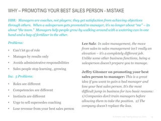 12© Anthony Cole Training Group LLC 2014
WHY – PROMOTING YOUR BEST SALES PERSON - MISTAKE
Problems:
• Can’t let go of role
• Manages by results only
• Avoids administrative responsibilities
• Sales people stop learning , growing
Inc. 5 Problems:
• Roles are different
• Competencies are different
• Instincts are different
• Urge to sell supersedes coaching
• Lose revenue from your best sales person
HBR: Managers are coaches, not players; they get satisfaction from achieving objectives
through others. When a salesperson gets promoted to manager, it’s no longer about “me” – its
about “the team.” Managers help people grow by walking around with a watering can in one
hand and a bag of fertilizer in the other.
Lee Salz: In sales management, the move
from sales to sales management isn’t really an
elevation – it’s a completely different job.
Unlike some other business functions, being a
salesperson doesn’t prepare you to manage.
Jeffry Gitomer on promoting your best
sales person to manager: This is a great
idea if you want to gain a bad manager and
lose your best sales person. It’s the most
difficult jump in business for two basic reasons:
1) Companies don’t train managers before
allowing them to take the position. 2) The
company doesn’t replace the loss.
 