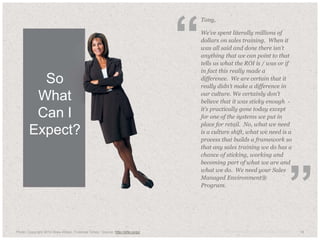 18© Anthony Cole Training Group LLC 2014 18
Tony,
We’ve spent literally millions of
dollars on sales training. When it
was all said and done there isn’t
anything that we can point to that
tells us what the ROI is / was or if
in fact this really made a
difference. We are certain that it
really didn’t make a difference in
our culture. We certainly don’t
believe that it was sticky enough -
it’s practically gone today except
for one of the systems we put in
place for retail. No, what we need
is a culture shift, what we need is a
process that builds a framework so
that any sales training we do has a
chance of sticking, working and
becoming part of what we are and
what we do. We need your Sales
Managed Environment®
Program.
Photo: Copyright 2010 Drew Altizer, Financial Times Source: http://drte.co/pz
“
”
So
What
Can I
Expect?
 