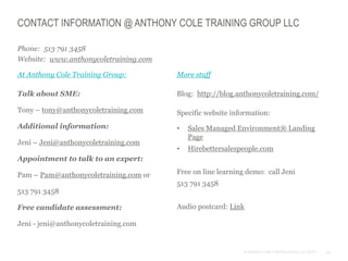 24© Anthony Cole Training Group LLC 2014
CONTACT INFORMATION @ ANTHONY COLE TRAINING GROUP LLC
Phone: 513 791 3458
Website: www.anthonycoletraining.com
At Anthony Cole Training Group:
Talk about SME:
Tony – tony@anthonycoletraining.com
Additional information:
Jeni – Jeni@anthonycoletraining.com
Appointment to talk to an expert:
Pam – Pam@anthonycoletraining.com or
513 791 3458
Free candidate assessment:
Jeni - jeni@anthonycoletraining.com
More stuff
Blog: http://blog.anthonycoletraining.com/
Specific website information:
• Sales Managed Environment® Landing
Page
• Hirebettersalespeople.com
Free on line learning demo: call Jeni
513 791 3458
Audio postcard: Link
 