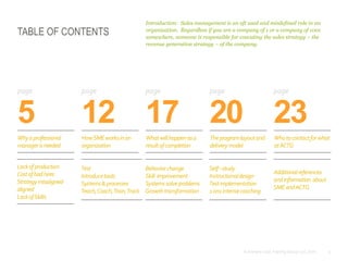 3© Anthony Cole Training Group LLC 2014
TABLE OF CONTENTS
5
Introduction: Sales management is an oft used and misdefined role in an
organization. Regardless if you are a company of 1 or a company of 1001
somewhere, someone is responsible for executing the sales strategy – the
revenue generation strategy – of the company.
12 17 20 23
page page page page page
Whyaprofessional
managerisneeded
HowSMEworksinan
organization
Whatwillhappenasa
resultofcompletion
Theprogramlayoutand
deliverymodel
Whotocontactforwhat
atACTG
Lackofproduction
Costofbadhires
Strategymisaligned-
aligned
LackofSkills
Test
Introducetools
Systems&processes
Teach,Coach,Train,Track
Behaviorchange
Skill improvement
Systemssolveproblems
Growthtransformation
Self–study
Instructionaldesign
Testimplementation
1on1intensecoaching
Additionalreferences
andinformation about
SMEandACTG
 