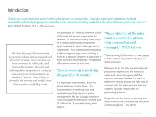 4© Anthony Cole Training Group LLC 2014
Introduction:
In a company of 1 there is nowhere to look
to discover the person responsible for
revenue. In another company there might
be a clearly defined role and person –
again nowhere to look to discover who is
responsible. And in companies that adopt
a flat management approach pointing a
finger to a specific person in a sales unit, it
might be more of a challenge. Regardless
of the environment or structure:
“Every company is perfectly
designed for its results.”
It is important to remember. Etch the
above statement on the brain. It is
fundamental to everything said and
declared regarding sales and sales
management. My last Google search for
‘sales management structure’ elicited over
30 million hits. I stopped looking after
page 2.
“I think the most important aspect of this idea Tony is accountability. If we don’t get better at setting the right
standards and then hold people accountable to the commitments they make then the other behaviors just won’t matter.”
Tom O’Neil, Former COO, USI Insurance
‘The production of the sales
team is a reflection of how
they are coached and
managed.’ Bill Eckstrom
There is enough information on two pages
of hits to choke any president, CEO or
sales executive.
Between the in the field experienced self-
proclaimed experts and the theorist of
sales and sales management at the
Harvard Business Review, it is hard to
determine what is exactly the right way to
manage both the sales process and the
systems / people responsible for
generating revenue.
Regardless of the theory or strategy you
adopt there is still one extremely important
contributing factor – the WHO
The Sales Managed Environment®
program was built between August and
December of 1999. Since that time we
have continued to refine, add, and
improve the content, direction and
delivery of this program in a variety of
industries from Portland, Maine, to
Portland, Oregon. It is not time to
formalize the process and ‘certify’ those
that complete this field of study.
 