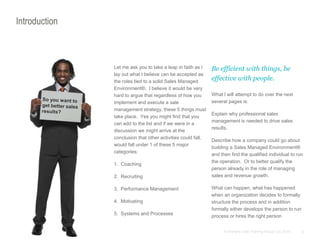 5© Anthony Cole Training Group LLC 2014
Introduction
Let me ask you to take a leap in faith as I
lay out what I believe can be accepted as
the roles tied to a solid Sales Managed
Environment®. I believe it would be very
hard to argue that regardless of how you
implement and execute a sale
management strategy, these 5 things must
take place. Yes you might find that you
can add to the list and if we were in a
discussion we might arrive at the
conclusion that other activities could fall,
would fall under 1 of these 5 major
categories:
1. Coaching
2. Recruiting
3. Performance Management
4. Motivating
5. Systems and Processes
Be efficient with things, be
effective with people.
What I will attempt to do over the next
several pages is:
Explain why professional sales
management is needed to drive sales
results.
Describe how a company could go about
building a Sales Managed Environment®
and then find the qualified individual to run
the operation. Or to better qualify the
person already in the role of managing
sales and revenue growth.
What can happen, what has happened
when an organization decides to formally
structure the process and in addition
formally either develops the person to run
process or hires the right person
 