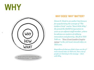 6
WHY DOES ‘WHY’ MATTER?
Simon O. Sinek is an author best known
for popularizing the concept of “The
Golden Circle" and to "Start With Why”.
He joined the RAND Corporation in
2010 as an adjunct staff member, where
he advises on matters of military
innovation and planning. His first TED
Talk on: "How Great Leaders Inspire
Action” is the 3rd most viewed video on
TED.com.
Regardless of what you think, if you are the 3rd
most viewed video on TED.com, then a lot of
people are listening to the message – Start
with Why.‘People will buy the why before they will
buy the how or what.’ Simon Sinek
WHY
 