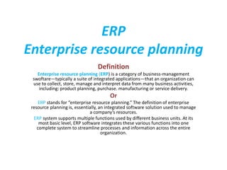 ERP
Enterprise resource planning
Definition
Enterprise resource planning (ERP) is a category of business-management
swoftare—typically a suite of integrated applications—that an organization can
use to collect, store, manage and interpret data from many business activities,
including: product planning, purchase. manufacturing or service delivery.
Or
ERP stands for “enterprise resource planning.” The definition of enterprise
resource planning is, essentially, an integrated software solution used to manage
a company’s resources.
ERP system supports multiple functions used by different business units. At its
most basic level, ERP software integrates these various functions into one
complete system to streamline processes and information across the entire
organization.
 