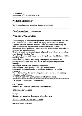 Oceaneering
September 2013 till February 2014
Production processor
Working on Deep Sea Umbilical Cables.(shop floor)
****************************************************************************************
Fife Fabrications. 1990 to 2013
Production/Supervisor
Supervising up to 30 operators per shift, Supervised section’s such as;
CNC Turret’s, CNC Laser Cutters (Trumph), Break Press’s, Drillers,
Tappers, welders, painters (Powder / Wet) Assembly, overseeing the
work schedule and giving production control delivery dates.
Monitoring Health and Safety audits and risk assessments on workshop
floor and surrounding areas.
Holding brainstorming meetings on all prototype work and processing
them through the shop floor.
Compiling Training Matrix and supervising all aspects of training within
the shop floor.
Patrol the shop floor to time study and improve methods on all
prototype and proven jobs, and report all changes to engineering
manager.
Design jigs and fixtures for repeat production.
Complete Q.A corrective action reports for customers.
Improve all aspects of quality procedures, and report to quality
manager.
Day to day running the section, improving processes and increasing
utilisation and efficiency.
Compile all Operators yearly assessments (Appraisals)
****************************************************************************************
T.K. Valves Dunfermline. 1985 to 1990
C.N.C Turner
Reason for Leaving; Company closed down.
GEC Elliots 1979 to 1985
Turner
Reason for Leaving; Company closed down.
Cessna (Aircraft / Valves) 1974 to 1979
Machine Setter Operator.
 