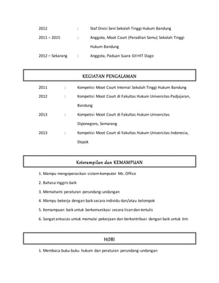 2012 : Staf Divisi Seni Sekolah Tinggi Hukum Bandung
2011 – 2015 : Anggota, Moot Court (Peradilan Semu) Sekolah Tinggi
Hukum Bandung
2012 – Sekarang : Anggota, Paduan Suara GII HIT Dago
KEGIATAN PENGALAMAN
2011 : Kompetisi Moot Court Internal Sekolah Tinggi Hukum Bandung
2012 : Kompetisi Moot Court di Fakultas Hukum Universitas Padjajaran,
Bandung
2013 : Kompetisi Moot Court di Fakultas Hukum Universitas
Diponegoro, Semarang
2013 : Kompetisi Moot Court di Fakultas Hukum Universitas Indonesia,
Depok
Keterampilan dan KEMAMPUAN
1. Mampu mengoperasikan sistemkomputer Ms. Office
2. Bahasa Inggris baik
3. Memahami peraturan perundang-undangan
4. Mampu bekerja dengan baik secara individu dan/atau kelompok
5. Kemampuan baik untuk berkomunikasi secara lisan dan tertulis
6. Sangat antusias untuk memulai pekerjaan dan berkontribusi dengan baik untuk tim
HOBI
1. Membaca buku-buku hukum dan peraturan perundang-undangan
 
