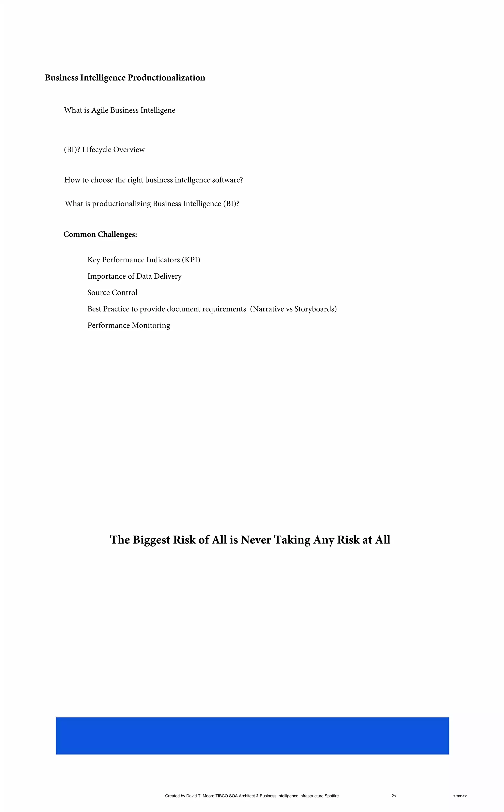 Business Intelligence Productionalization
Key Performance Indicators (KPI)
Importance of Data Delivery
Source Control
Best Practice to provide document requirements (Narrative vs Storyboards)
Performance Monitoring
Created by David T. Moore TIBCO SOA Architect & Business Intelligence Infrastructure Spotfire 2< <m/d>>
What is Agile Business Intelligene
(BI)? LIfecycle Overview
How to choose the right business intellgence software?
What is productionalizing Business Intelligence (BI)?
Common Challenges:
The Biggest Risk of All is Never Taking Any Risk at All
 