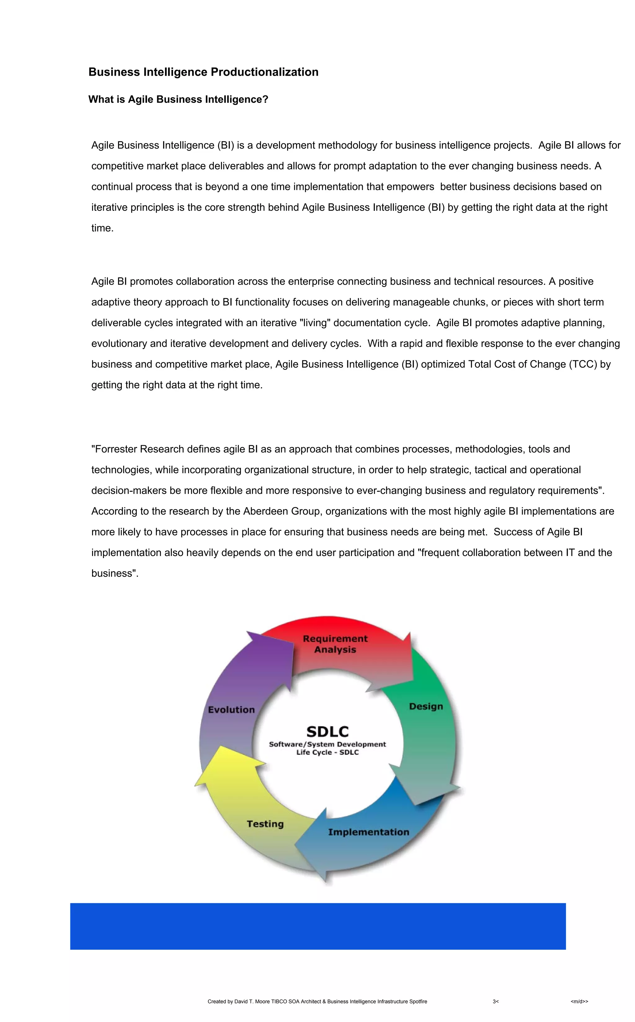 Created by David T. Moore TIBCO SOA Architect & Business Intelligence Infrastructure Spotfire 3< <m/d>>
Business Intelligence Productionalization
What is Agile Business Intelligence?
Agile Business Intelligence (BI) is a development methodology for business intelligence projects. Agile BI allows for
competitive market place deliverables and allows for prompt adaptation to the ever changing business needs. A
continual process that is beyond a one time implementation that empowers better business decisions based on
iterative principles is the core strength behind Agile Business Intelligence (BI) by getting the right data at the right
time.
Agile BI promotes collaboration across the enterprise connecting business and technical resources. A positive
adaptive theory approach to BI functionality focuses on delivering manageable chunks, or pieces with short term
deliverable cycles integrated with an iterative "living" documentation cycle. Agile BI promotes adaptive planning,
evolutionary and iterative development and delivery cycles. With a rapid and flexible response to the ever changing
business and competitive market place, Agile Business Intelligence (BI) optimized Total Cost of Change (TCC) by
getting the right data at the right time.
"Forrester Research defines agile BI as an approach that combines processes, methodologies, tools and
technologies, while incorporating organizational structure, in order to help strategic, tactical and operational
decision-makers be more flexible and more responsive to ever-changing business and regulatory requirements".
According to the research by the Aberdeen Group, organizations with the most highly agile BI implementations are
more likely to have processes in place for ensuring that business needs are being met. Success of Agile BI
implementation also heavily depends on the end user participation and "frequent collaboration between IT and the
business".
 