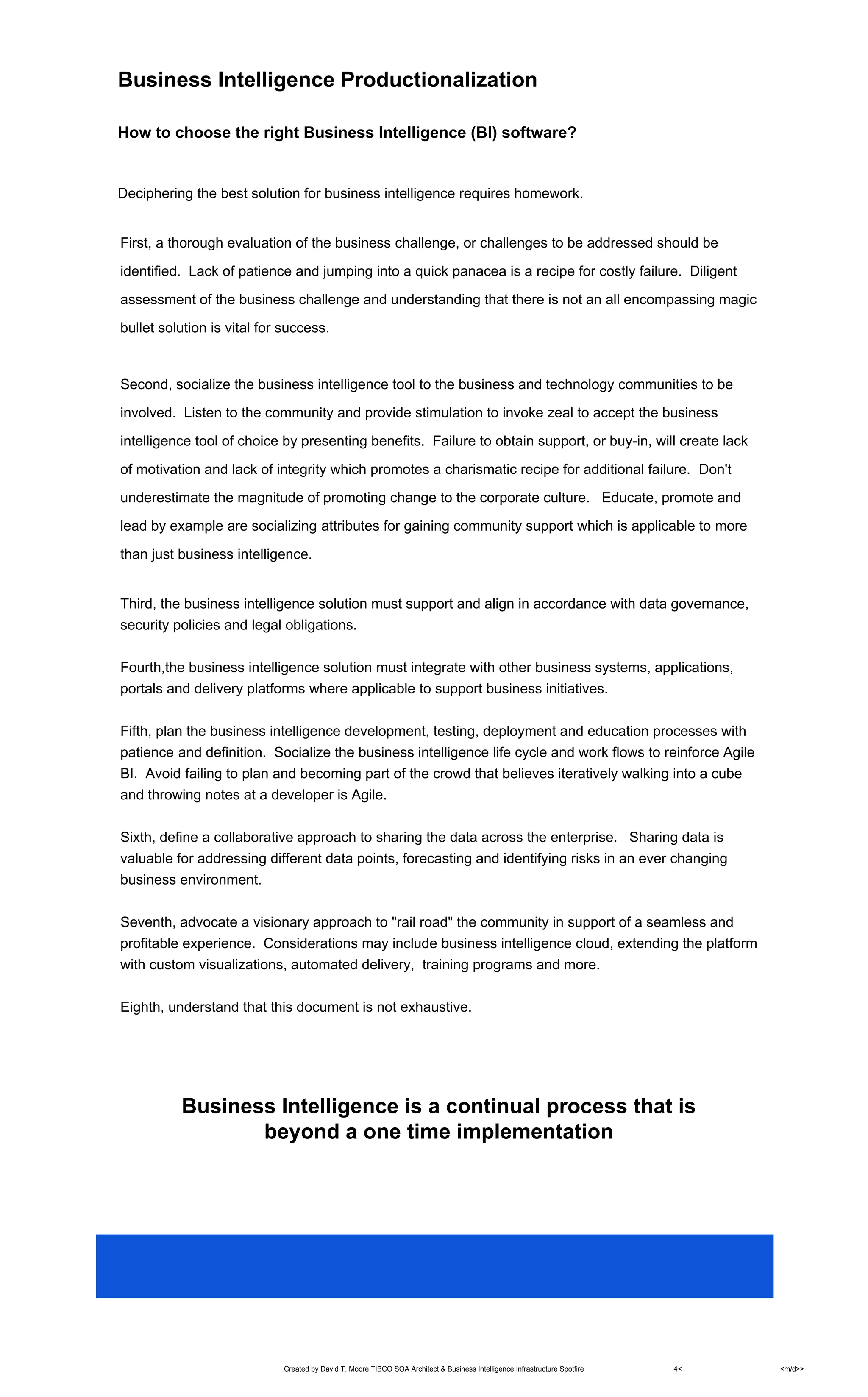 Created by David T. Moore TIBCO SOA Architect & Business Intelligence Infrastructure Spotfire 4< <m/d>>
Business Intelligence Productionalization
How to choose the right Business Intelligence (BI) software?
Deciphering the best solution for business intelligence requires homework.
First, a thorough evaluation of the business challenge, or challenges to be addressed should be
identified. Lack of patience and jumping into a quick panacea is a recipe for costly failure. Diligent
assessment of the business challenge and understanding that there is not an all encompassing magic
bullet solution is vital for success.
Second, socialize the business intelligence tool to the business and technology communities to be
involved. Listen to the community and provide stimulation to invoke zeal to accept the business
intelligence tool of choice by presenting benefits. Failure to obtain support, or buy-in, will create lack
of motivation and lack of integrity which promotes a charismatic recipe for additional failure. Don't
underestimate the magnitude of promoting change to the corporate culture. Educate, promote and
lead by example are socializing attributes for gaining community support which is applicable to more
than just business intelligence.
Third, the business intelligence solution must support and align in accordance with data governance,
security policies and legal obligations.
Fourth,the business intelligence solution must integrate with other business systems, applications,
portals and delivery platforms where applicable to support business initiatives.
Fifth, plan the business intelligence development, testing, deployment and education processes with
patience and definition. Socialize the business intelligence life cycle and work flows to reinforce Agile
BI. Avoid failing to plan and becoming part of the crowd that believes iteratively walking into a cube
and throwing notes at a developer is Agile.
Sixth, define a collaborative approach to sharing the data across the enterprise. Sharing data is
valuable for addressing different data points, forecasting and identifying risks in an ever changing
business environment.
Seventh, advocate a visionary approach to "rail road" the community in support of a seamless and
profitable experience. Considerations may include business intelligence cloud, extending the platform
with custom visualizations, automated delivery, training programs and more.
Eighth, understand that this document is not exhaustive.
Business Intelligence is a continual process that is
beyond a one time implementation
 