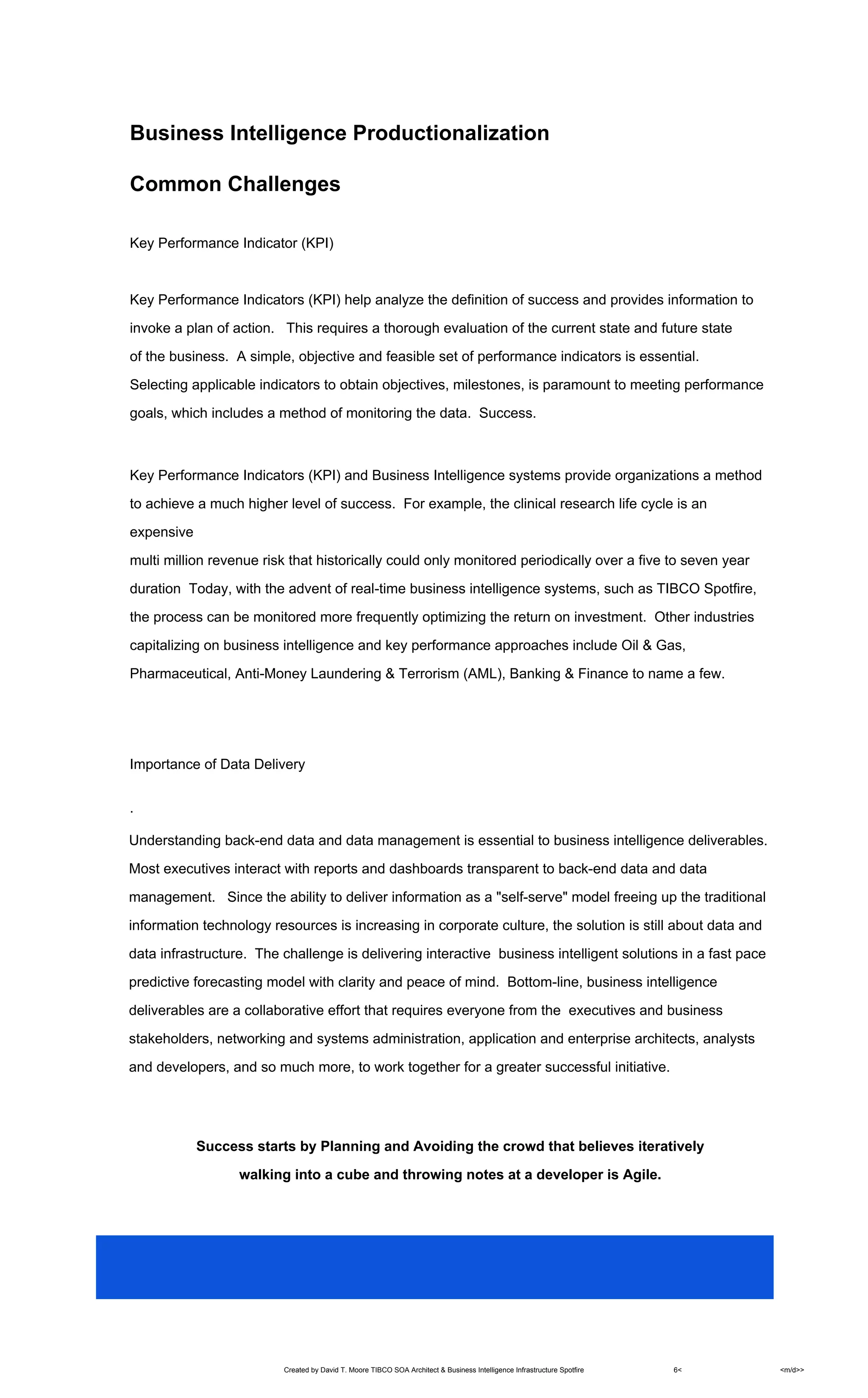 Created by David T. Moore TIBCO SOA Architect & Business Intelligence Infrastructure Spotfire 6< <m/d>>
Business Intelligence Productionalization
Common Challenges
Key Performance Indicator (KPI)
Key Performance Indicators (KPI) help analyze the definition of success and provides information to
invoke a plan of action. This requires a thorough evaluation of the current state and future state
of the business. A simple, objective and feasible set of performance indicators is essential.
Selecting applicable indicators to obtain objectives, milestones, is paramount to meeting performance
goals, which includes a method of monitoring the data. Success.
Key Performance Indicators (KPI) and Business Intelligence systems provide organizations a method
to achieve a much higher level of success. For example, the clinical research life cycle is an
expensive
multi million revenue risk that historically could only monitored periodically over a five to seven year
duration Today, with the advent of real-time business intelligence systems, such as TIBCO Spotfire,
the process can be monitored more frequently optimizing the return on investment. Other industries
capitalizing on business intelligence and key performance approaches include Oil & Gas,
Pharmaceutical, Anti-Money Laundering & Terrorism (AML), Banking & Finance to name a few.
Importance of Data Delivery
.
Understanding back-end data and data management is essential to business intelligence deliverables.
Most executives interact with reports and dashboards transparent to back-end data and data
management. Since the ability to deliver information as a "self-serve" model freeing up the traditional
information technology resources is increasing in corporate culture, the solution is still about data and
data infrastructure. The challenge is delivering interactive business intelligent solutions in a fast pace
predictive forecasting model with clarity and peace of mind. Bottom-line, business intelligence
deliverables are a collaborative effort that requires everyone from the executives and business
stakeholders, networking and systems administration, application and enterprise architects, analysts
and developers, and so much more, to work together for a greater successful initiative.
Success starts by Planning and Avoiding the crowd that believes iteratively
walking into a cube and throwing notes at a developer is Agile.
 