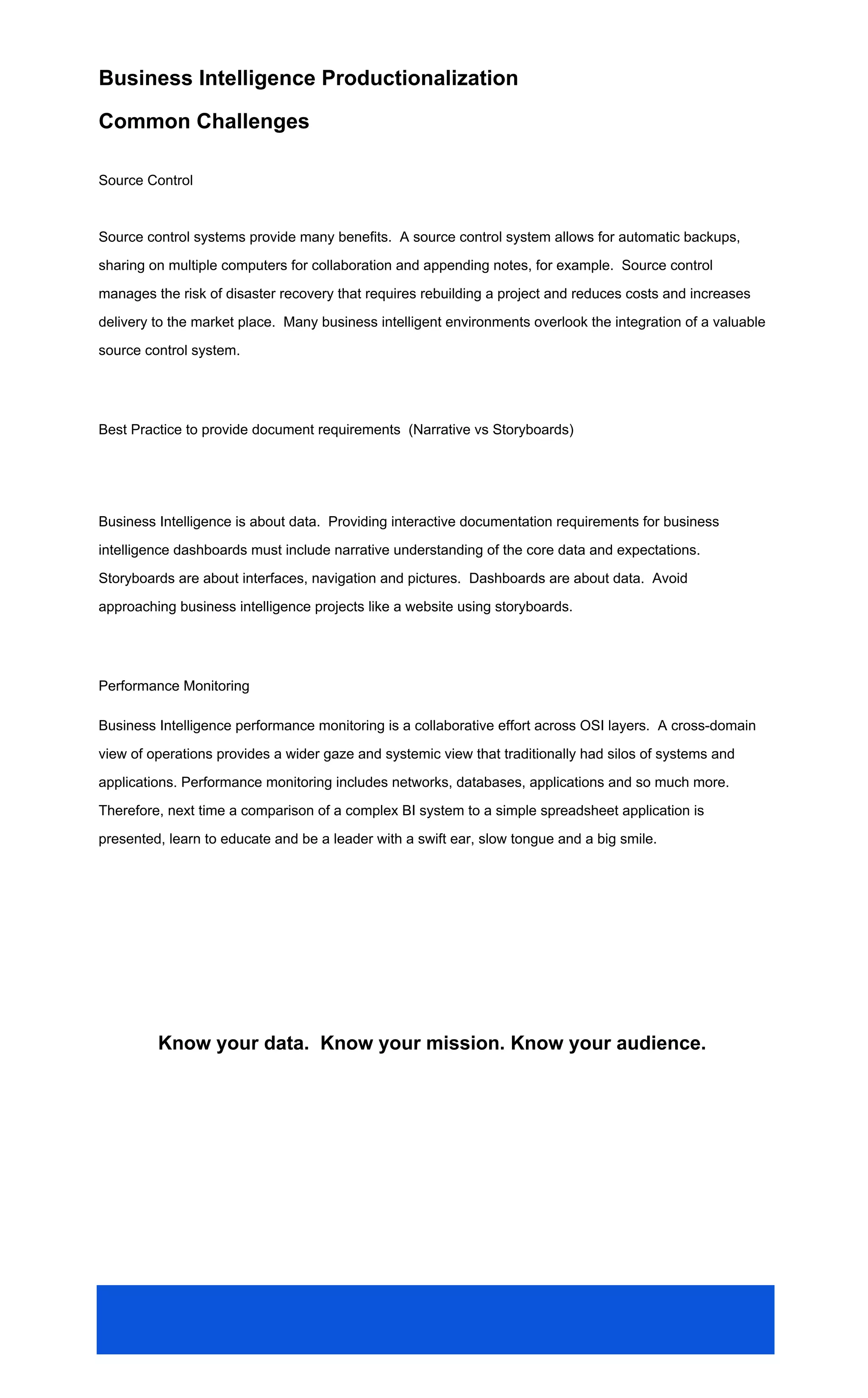 Business Intelligence Productionalization
Common Challenges
Source Control
Source control systems provide many benefits. A source control system allows for automatic backups,
sharing on multiple computers for collaboration and appending notes, for example. Source control
manages the risk of disaster recovery that requires rebuilding a project and reduces costs and increases
delivery to the market place. Many business intelligent environments overlook the integration of a valuable
source control system.
Best Practice to provide document requirements (Narrative vs Storyboards)
Business Intelligence is about data. Providing interactive documentation requirements for business
intelligence dashboards must include narrative understanding of the core data and expectations.
Storyboards are about interfaces, navigation and pictures. Dashboards are about data. Avoid
approaching business intelligence projects like a website using storyboards.
Performance Monitoring
Business Intelligence performance monitoring is a collaborative effort across OSI layers. A cross-domain
view of operations provides a wider gaze and systemic view that traditionally had silos of systems and
applications. Performance monitoring includes networks, databases, applications and so much more.
Therefore, next time a comparison of a complex BI system to a simple spreadsheet application is
presented, learn to educate and be a leader with a swift ear, slow tongue and a big smile.
Know your data. Know your mission. Know your audience.
 