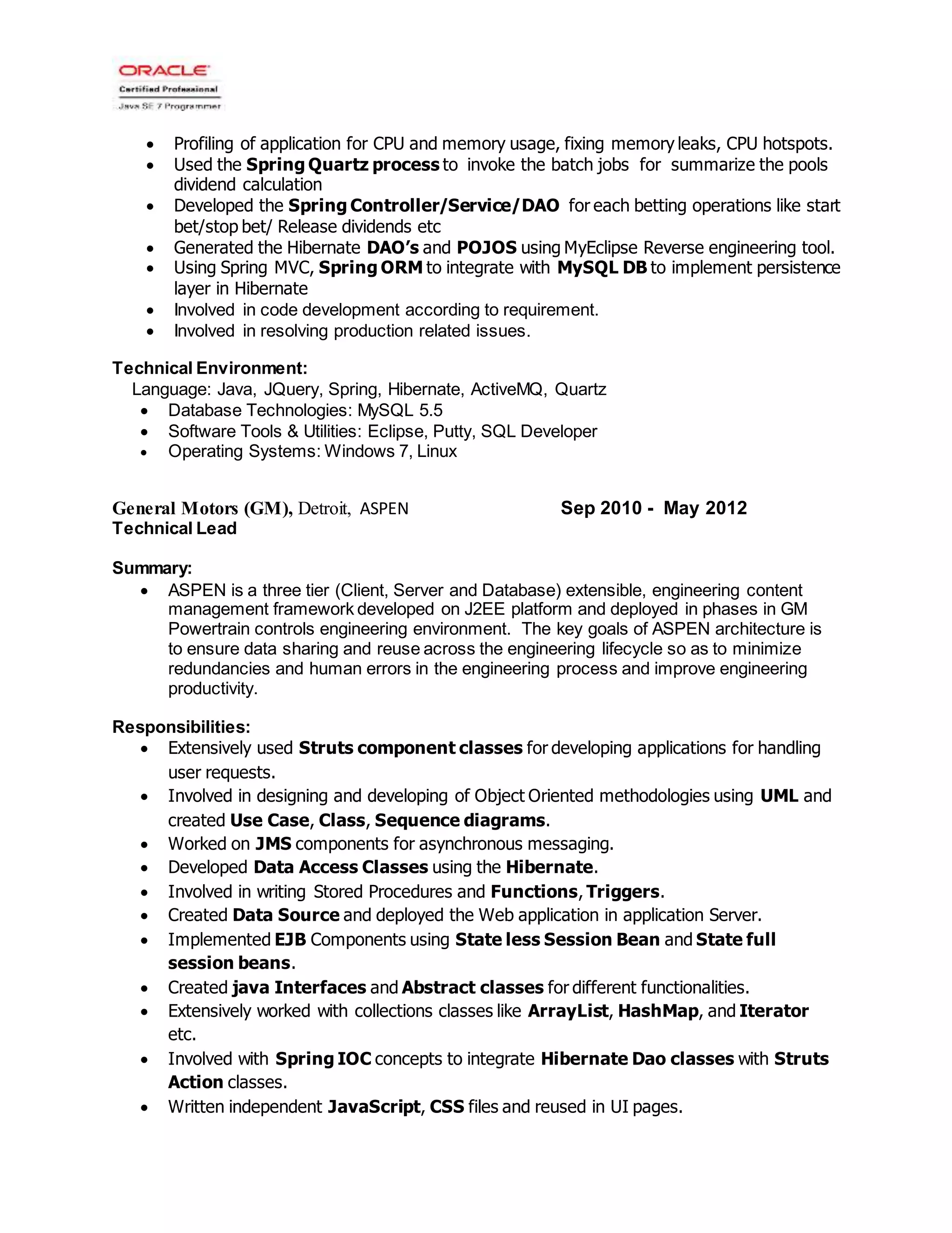  Profiling of application for CPU and memory usage, fixing memory leaks, CPU hotspots.
 Used the Spring Quartz process to invoke the batch jobs for summarize the pools
dividend calculation
 Developed the Spring Controller/Service/DAO for each betting operations like start
bet/stop bet/ Release dividends etc
 Generated the Hibernate DAO’s and POJOS using MyEclipse Reverse engineering tool.
 Using Spring MVC, Spring ORM to integrate with MySQL DB to implement persistence
layer in Hibernate
 Involved in code development according to requirement.
 Involved in resolving production related issues.
Technical Environment:
Language: Java, JQuery, Spring, Hibernate, ActiveMQ, Quartz
 Database Technologies: MySQL 5.5
 Software Tools & Utilities: Eclipse, Putty, SQL Developer
 Operating Systems: Windows 7, Linux
General Motors (GM), Detroit, ASPEN Sep 2010 - May 2012
Technical Lead
Summary:
 ASPEN is a three tier (Client, Server and Database) extensible, engineering content
management framework developed on J2EE platform and deployed in phases in GM
Powertrain controls engineering environment. The key goals of ASPEN architecture is
to ensure data sharing and reuse across the engineering lifecycle so as to minimize
redundancies and human errors in the engineering process and improve engineering
productivity.
Responsibilities:
 Extensively used Struts component classes for developing applications for handling
user requests.
 Involved in designing and developing of Object Oriented methodologies using UML and
created Use Case, Class, Sequence diagrams.
 Worked on JMS components for asynchronous messaging.
 Developed Data Access Classes using the Hibernate.
 Involved in writing Stored Procedures and Functions, Triggers.
 Created Data Source and deployed the Web application in application Server.
 Implemented EJB Components using State less Session Bean and State full
session beans.
 Created java Interfaces and Abstract classes for different functionalities.
 Extensively worked with collections classes like ArrayList, HashMap, and Iterator
etc.
 Involved with Spring IOC concepts to integrate Hibernate Dao classes with Struts
Action classes.
 Written independent JavaScript, CSS files and reused in UI pages.
 