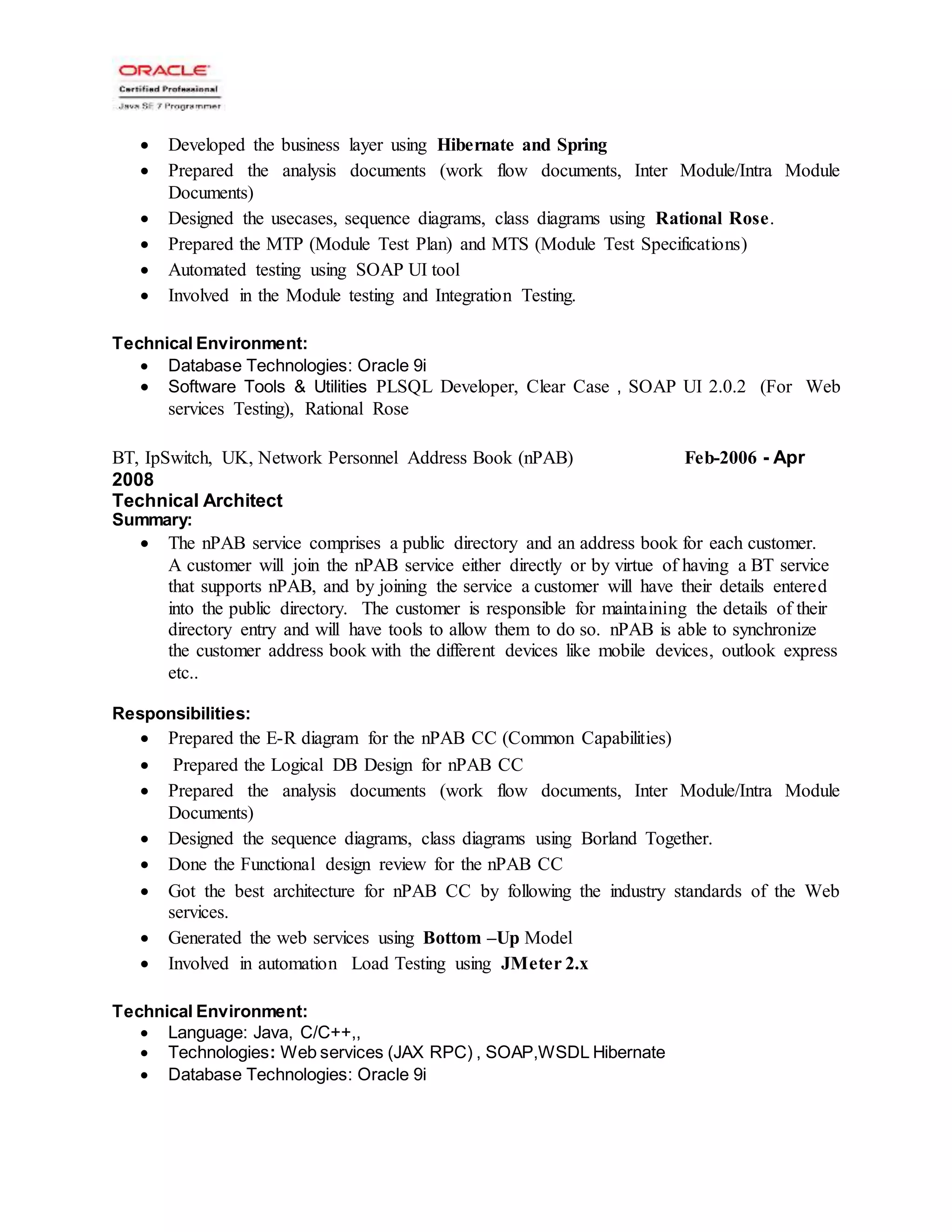  Developed the business layer using Hibernate and Spring
 Prepared the analysis documents (work flow documents, Inter Module/Intra Module
Documents)
 Designed the usecases, sequence diagrams, class diagrams using Rational Rose.
 Prepared the MTP (Module Test Plan) and MTS (Module Test Specifications)
 Automated testing using SOAP UI tool
 Involved in the Module testing and Integration Testing.
Technical Environment:
 Database Technologies: Oracle 9i
 Software Tools & Utilities PLSQL Developer, Clear Case , SOAP UI 2.0.2 (For Web
services Testing), Rational Rose
BT, IpSwitch, UK, Network Personnel Address Book (nPAB) Feb-2006 - Apr
2008
Technical Architect
Summary:
 The nPAB service comprises a public directory and an address book for each customer.
A customer will join the nPAB service either directly or by virtue of having a BT service
that supports nPAB, and by joining the service a customer will have their details entered
into the public directory. The customer is responsible for maintaining the details of their
directory entry and will have tools to allow them to do so. nPAB is able to synchronize
the customer address book with the different devices like mobile devices, outlook express
etc..
Responsibilities:
 Prepared the E-R diagram for the nPAB CC (Common Capabilities)
 Prepared the Logical DB Design for nPAB CC
 Prepared the analysis documents (work flow documents, Inter Module/Intra Module
Documents)
 Designed the sequence diagrams, class diagrams using Borland Together.
 Done the Functional design review for the nPAB CC
 Got the best architecture for nPAB CC by following the industry standards of the Web
services.
 Generated the web services using Bottom –Up Model
 Involved in automation Load Testing using JMeter 2.x
Technical Environment:
 Language: Java, C/C++,,
 Technologies: Web services (JAX RPC) , SOAP,WSDL Hibernate
 Database Technologies: Oracle 9i
 