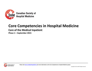 Please	
  visit	
  www.canadianHospitalist.ca	
  for	
  more	
  information	
  on	
  the	
  Core	
  Competencies	
  in	
  Hospital	
  Medicine	
  project.	
  
	
  
Copyright	
  ©	
  2015	
  CSHM	
  All	
  Rights	
  Reserved.	
  
	
  
	
  
	
  
	
  
	
  
	
  
Core	
  Competencies	
  in	
  Hospital	
  Medicine	
  
Care	
  of	
  the	
  Medical	
  Inpatient	
  
Phase	
  1	
  –	
  September	
  2015	
  
	
  
	
  
 