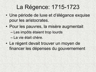 La Régence: 1715-1723
• Une période de luxe et d’élégance exquise
pour les aristocrates.
• Pour les pauvres, la misère augmentait
– Les impôts étaient trop lourds
– La vie était chère.
• Le régent devait trouver un moyen de
financer les dépenses du gouvernement
 