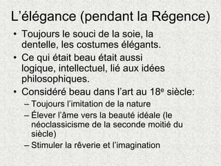 L’élégance (pendant la Régence)
• Toujours le souci de la soie, la
dentelle, les costumes élégants.
• Ce qui était beau était aussi
logique, intellectuel, lié aux idées
philosophiques.
• Considéré beau dans l’art au 18e siècle:
– Toujours l’imitation de la nature
– Élever l’âme vers la beauté idéale (le
néoclassicisme de la seconde moitié du
siècle)
– Stimuler la rêverie et l’imagination
 