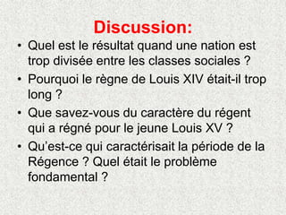 Discussion:
• Quel est le résultat quand une nation est
trop divisée entre les classes sociales ?
• Pourquoi le règne de Louis XIV était-il trop
long ?
• Que savez-vous du caractère du régent
qui a régné pour le jeune Louis XV ?
• Qu’est-ce qui caractérisait la période de la
Régence ? Quel était le problème
fondamental ?
 