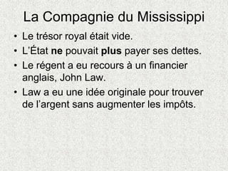 La Compagnie du Mississippi
• Le trésor royal était vide.
• L’État ne pouvait plus payer ses dettes.
• Le régent a eu recours à un financier
anglais, John Law.
• Law a eu une idée originale pour trouver
de l’argent sans augmenter les impôts.
 