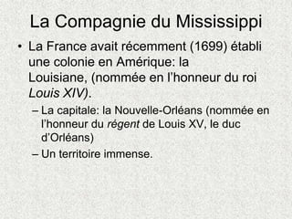 La Compagnie du Mississippi
• La France avait récemment (1699) établi
une colonie en Amérique: la
Louisiane, (nommée en l’honneur du roi
Louis XIV).
– La capitale: la Nouvelle-Orléans (nommée en
l’honneur du régent de Louis XV, le duc
d’Orléans)
– Un territoire immense.
 