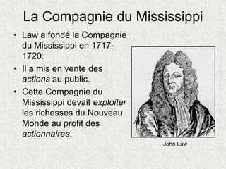 La Compagnie du Mississippi
• Law a fondé la Compagnie
du Mississippi en 1717-
1720.
• Il a mis en vente des
actions au public.
• Cette Compagnie du
Mississippi devait exploiter
les richesses du Nouveau
Monde au profit des
actionnaires.
John Law
 