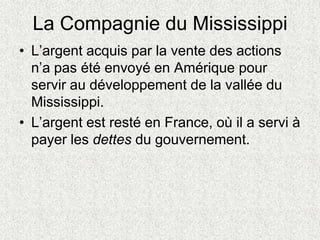 La Compagnie du Mississippi
• L’argent acquis par la vente des actions
n’a pas été envoyé en Amérique pour
servir au développement de la vallée du
Mississippi.
• L’argent est resté en France, où il a servi à
payer les dettes du gouvernement.
 
