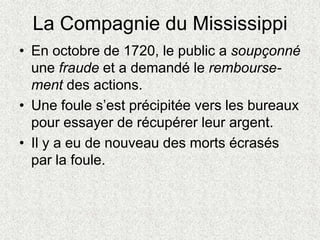 La Compagnie du Mississippi
• En octobre de 1720, le public a soupçonné
une fraude et a demandé le rembourse-
ment des actions.
• Une foule s’est précipitée vers les bureaux
pour essayer de récupérer leur argent.
• Il y a eu de nouveau des morts écrasés
par la foule.
 