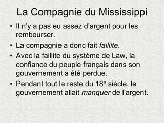 La Compagnie du Mississippi
• Il n’y a pas eu assez d’argent pour les
rembourser.
• La compagnie a donc fait faillite.
• Avec la faillite du système de Law, la
confiance du peuple français dans son
gouvernement a été perdue.
• Pendant tout le reste du 18e siècle, le
gouvernement allait manquer de l’argent.
 