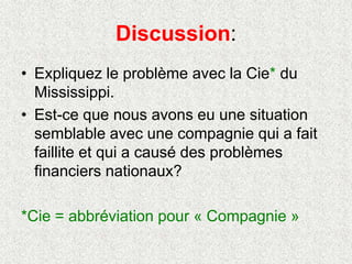 Discussion:
• Expliquez le problème avec la Cie* du
Mississippi.
• Est-ce que nous avons eu une situation
semblable avec une compagnie qui a fait
faillite et qui a causé des problèmes
financiers nationaux?
*Cie = abbréviation pour « Compagnie »
 