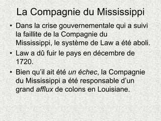 La Compagnie du Mississippi
• Dans la crise gouvernementale qui a suivi
la faillite de la Compagnie du
Mississippi, le système de Law a été aboli.
• Law a dû fuir le pays en décembre de
1720.
• Bien qu’il ait été un échec, la Compagnie
du Mississippi a été responsable d’un
grand afflux de colons en Louisiane.
 
