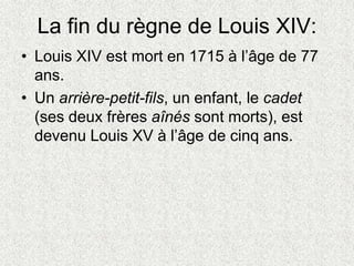 La fin du règne de Louis XIV:
• Louis XIV est mort en 1715 à l’âge de 77
ans.
• Un arrière-petit-fils, un enfant, le cadet
(ses deux frères aînés sont morts), est
devenu Louis XV à l’âge de cinq ans.
 