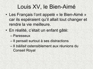 Louis XV, le Bien-Aimé
• Les Français l’ont appelé « le Bien-Aimé »
car ils espéraient qu’il allait tout changer et
rendre la vie meilleure.
• En réalité, c’était un enfant gâté:
– Paresseux
– Il pensait surtout à ses distractions
– Il bâillait ostensiblement aux réunions du
Conseil Royal
 