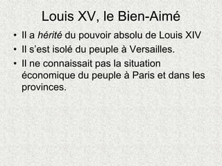 Louis XV, le Bien-Aimé
• Il a hérité du pouvoir absolu de Louis XIV
• Il s’est isolé du peuple à Versailles.
• Il ne connaissait pas la situation
économique du peuple à Paris et dans les
provinces.
 
