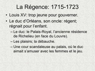 La Régence: 1715-1723
• Louis XV: trop jeune pour gouverner.
• Le duc d’Orléans, son oncle: régent;
régnait pour l’enfant.
– Le duc: le Palais-Royal, l’ancienne résidence
de Richelieu (en face du Louvre).
– Les plaisirs; la débauche.
– Une cour scandaleuse au palais, où le duc
aimait s’amuser avec les femmes et le jeu.
 
