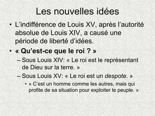 Les nouvelles idées
• L’indifférence de Louis XV, après l’autorité
absolue de Louis XIV, a causé une
période de liberté d’idées.
• « Qu’est-ce que le roi ? »
– Sous Louis XIV: « Le roi est le représentant
de Dieu sur la terre. »
– Sous Louis XV: « Le roi est un despote. »
• « C’est un homme comme les autres, mais qui
profite de sa situation pour exploiter le peuple. »
 