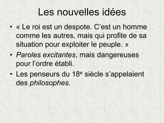 Les nouvelles idées
• « Le roi est un despote. C’est un homme
comme les autres, mais qui profite de sa
situation pour exploiter le peuple. »
• Paroles excitantes, mais dangereuses
pour l’ordre établi.
• Les penseurs du 18e siècle s’appelaient
des philosophes.
 