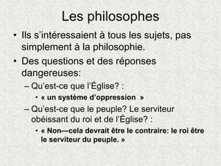 Les philosophes
• Ils s’intéressaient à tous les sujets, pas
simplement à la philosophie.
• Des questions et des réponses
dangereuses:
– Qu’est-ce que l’Église? :
• « un système d’oppression »
– Qu’est-ce que le peuple? Le serviteur
obéissant du roi et de l’Église? :
• « Non—cela devrait être le contraire: le roi être
le serviteur du peuple. »
 
