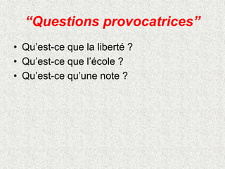 “Questions provocatrices”
• Qu’est-ce que la liberté ?
• Qu’est-ce que l’école ?
• Qu’est-ce qu’une note ?
 