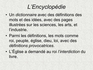 L’Encyclopédie
• Un dictionnaire avec des définitions des
mots et des idées, avec des pages
illustrées sur les sciences, les arts, et
l’industrie.
• Parmi les définitions, les mots comme
roi, peuple, église, dieu, loi, avec des
définitions provocatrices.
• L’Église a demandé au roi l’interdiction du
livre.
 